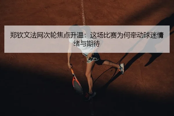 郑钦文法网次轮焦点升温：这场比赛为何牵动球迷情绪与期待